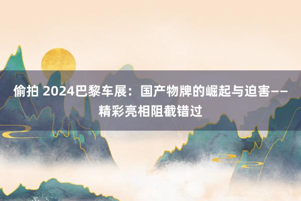 偷拍 2024巴黎车展：国产物牌的崛起与迫害——精彩亮相阻截错过