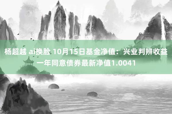 杨超越 ai换脸 10月15日基金净值：兴业判辨收益一年同意债券最新净值1.0041