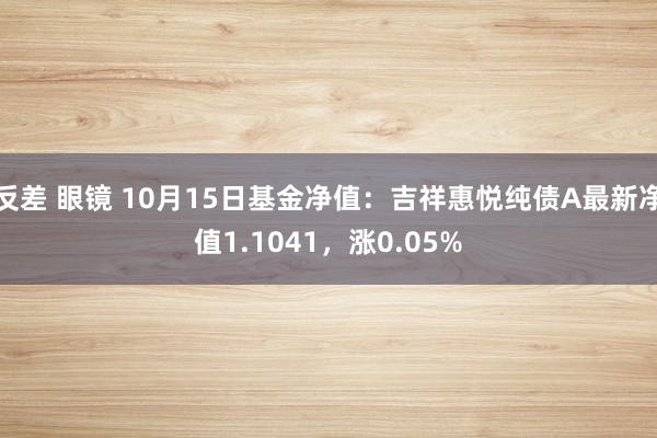 反差 眼镜 10月15日基金净值：吉祥惠悦纯债A最新净值1.1041，涨0.05%