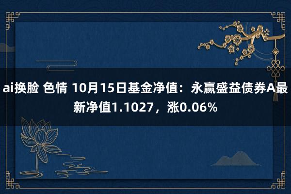 ai换脸 色情 10月15日基金净值：永赢盛益债券A最新净值1.1027，涨0.06%