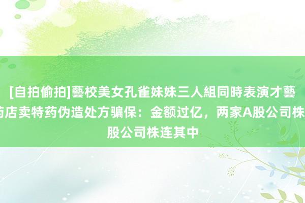 [自拍偷拍]藝校美女孔雀妹妹三人組同時表演才藝 四家药店卖特药伪造处方骗保：金额过亿，两家A股公司株连其中