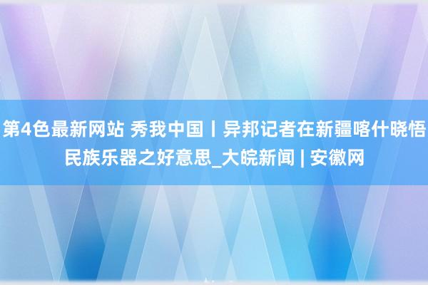 第4色最新网站 秀我中国丨异邦记者在新疆喀什晓悟民族乐器之好意思_大皖新闻 | 安徽网