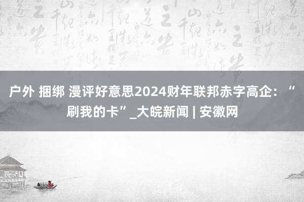 户外 捆绑 漫评好意思2024财年联邦赤字高企：“刷我的卡”_大皖新闻 | 安徽网