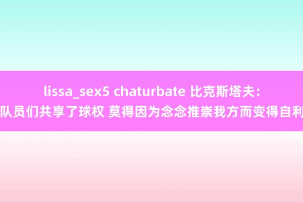 lissa_sex5 chaturbate 比克斯塔夫：队员们共享了球权 莫得因为念念推崇我方而变得自利