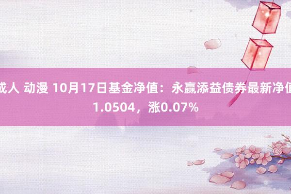 成人 动漫 10月17日基金净值：永赢添益债券最新净值1.0504，涨0.07%