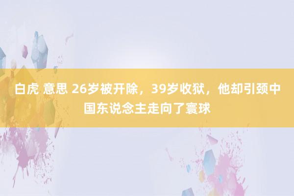 白虎 意思 26岁被开除，39岁收狱，他却引颈中国东说念主走向了寰球