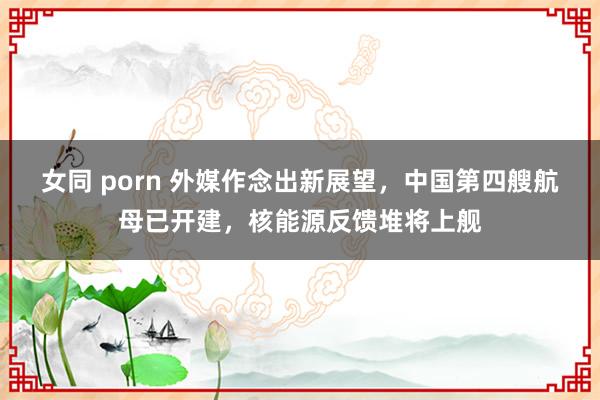 女同 porn 外媒作念出新展望，中国第四艘航母已开建，核能源反馈堆将上舰