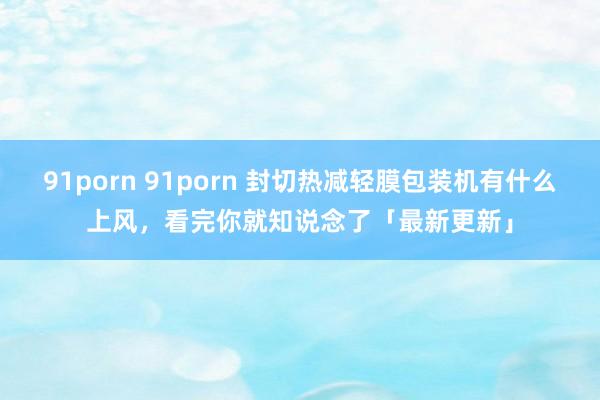 91porn 91porn 封切热减轻膜包装机有什么上风，看完你就知说念了「最新更新」