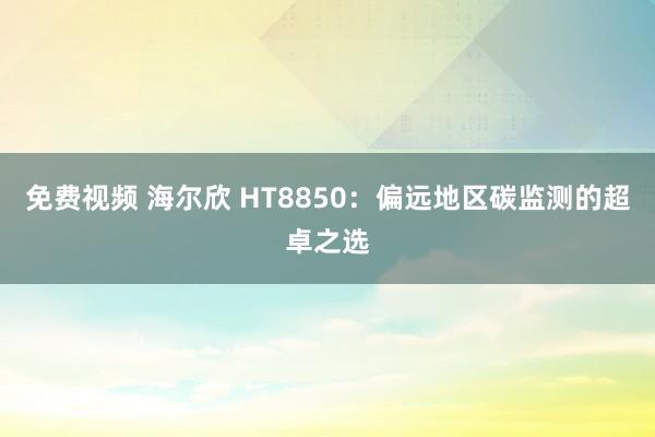 免费视频 海尔欣 HT8850：偏远地区碳监测的超卓之选