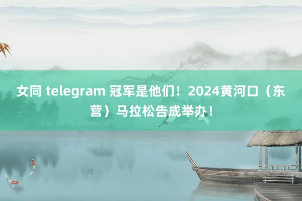 女同 telegram 冠军是他们！2024黄河口（东营）马拉松告成举办！