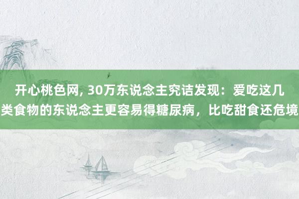 开心桃色网， 30万东说念主究诘发现：爱吃这几类食物的东说念主更容易得糖尿病，比吃甜食还危境