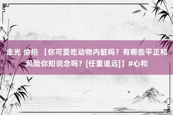 走光 偷拍 【你可爱吃动物内脏吗？有哪些平正和风险你知说念吗？[任重道远]】#心和