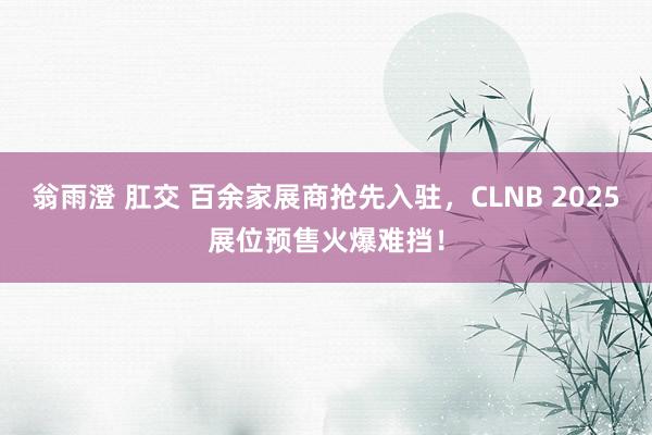 翁雨澄 肛交 百余家展商抢先入驻，CLNB 2025展位预售火爆难挡！