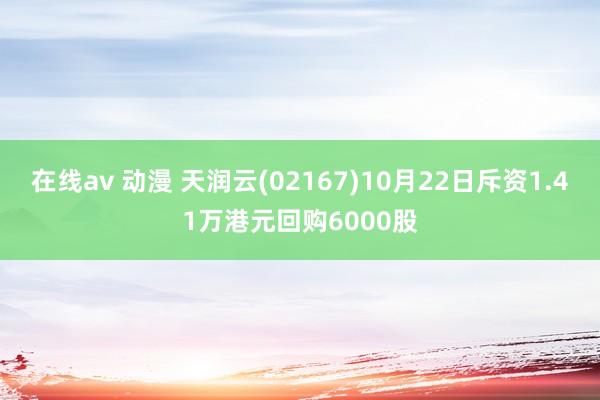 在线av 动漫 天润云(02167)10月22日斥资1.41万港元回购6000股