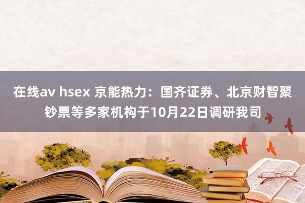 在线av hsex 京能热力：国齐证券、北京财智聚钞票等多家机构于10月22日调研我司