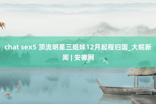 chat sex5 顶流明星三姐妹12月起程归国_大皖新闻 | 安徽网