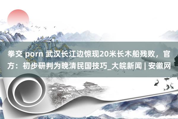 拳交 porn 武汉长江边惊现20米长木船残败，官方：初步研判为晚清民国技巧_大皖新闻 | 安徽网