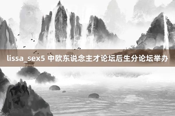 lissa_sex5 中欧东说念主才论坛后生分论坛举办