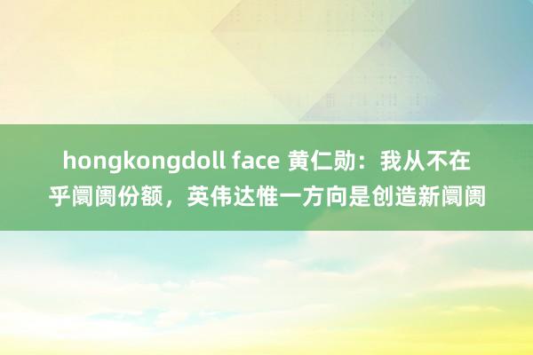 hongkongdoll face 黄仁勋：我从不在乎阛阓份额，英伟达惟一方向是创造新阛阓