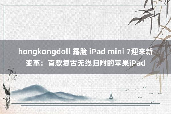 hongkongdoll 露脸 iPad mini 7迎来新变革：首款复古无线归附的苹果iPad