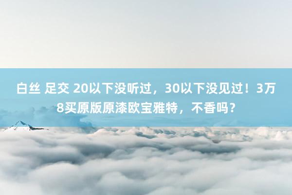 白丝 足交 20以下没听过，30以下没见过！3万8买原版原漆欧宝雅特，不香吗？