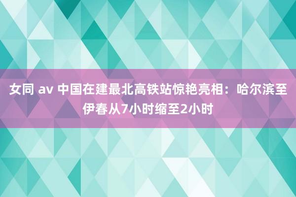 女同 av 中国在建最北高铁站惊艳亮相：哈尔滨至伊春从7小时缩至2小时