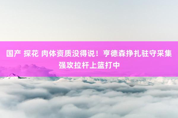 国产 探花 肉体资质没得说！亨德森挣扎驻守采集强攻拉杆上篮打中