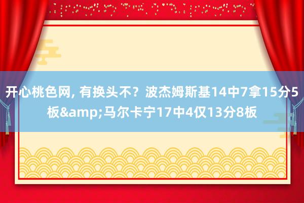 开心桃色网， 有换头不？波杰姆斯基14中7拿15分5板&马尔卡宁17中4仅13分8板