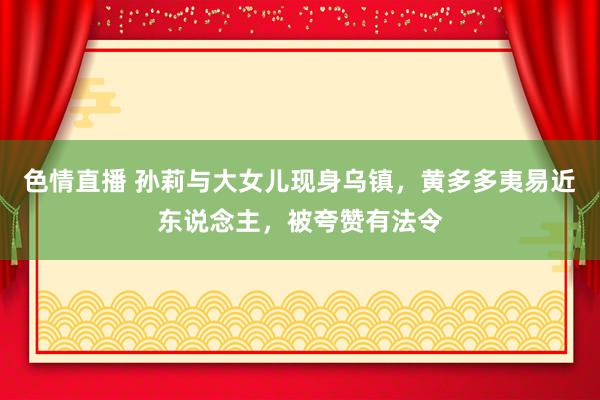 色情直播 孙莉与大女儿现身乌镇，黄多多夷易近东说念主，被夸赞有法令