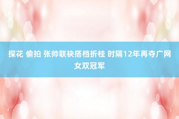 探花 偷拍 张帅联袂搭档折桂 时隔12年再夺广网女双冠军