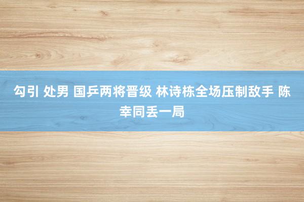 勾引 处男 国乒两将晋级 林诗栋全场压制敌手 陈幸同丢一局