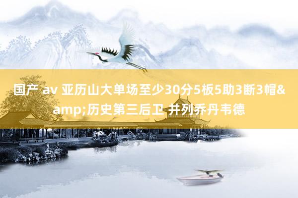 国产 av 亚历山大单场至少30分5板5助3断3帽&历史第三后卫 并列乔丹韦德