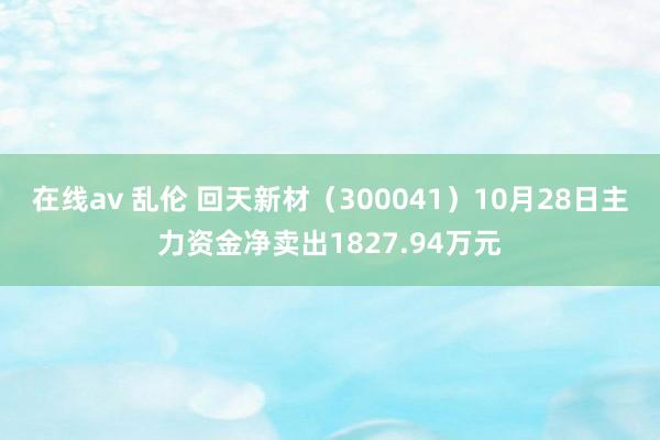 在线av 乱伦 回天新材（300041）10月28日主力资金净卖出1827.94万元