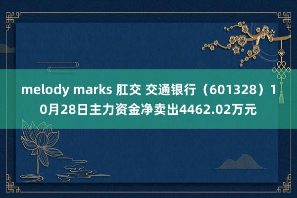 melody marks 肛交 交通银行（601328）10月28日主力资金净卖出4462.02万元