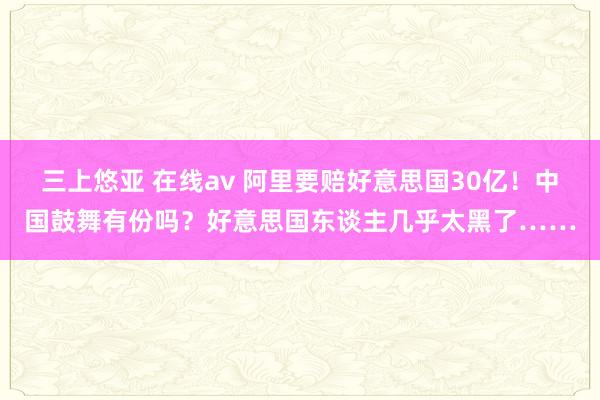 三上悠亚 在线av 阿里要赔好意思国30亿！中国鼓舞有份吗？好意思国东谈主几乎太黑了……