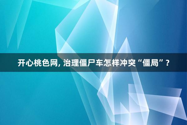 开心桃色网， 治理僵尸车怎样冲突“僵局”？