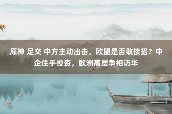 原神 足交 中方主动出击，欧盟是否敢接招？中企住手投资，欧洲高层争相访华