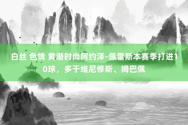 白丝 色情 黄潜时尚阿约泽-佩雷斯本赛季打进10球，多于维尼修斯、姆巴佩