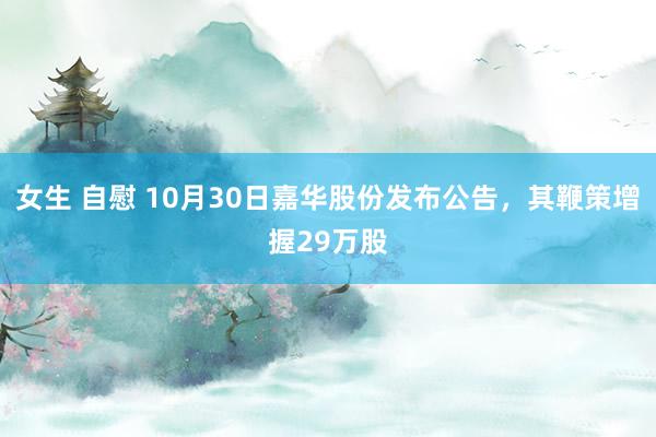 女生 自慰 10月30日嘉华股份发布公告，其鞭策增握29万股