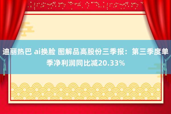 迪丽热巴 ai换脸 图解品高股份三季报：第三季度单季净利润同比减20.33%