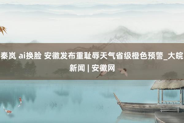 秦岚 ai换脸 安徽发布重耻辱天气省级橙色预警_大皖新闻 | 安徽网