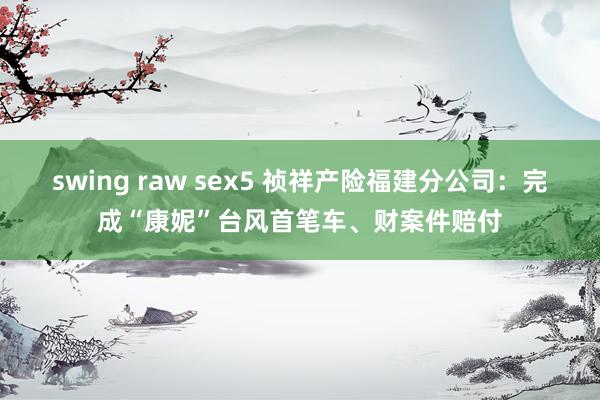 swing raw sex5 祯祥产险福建分公司：完成“康妮”台风首笔车、财案件赔付