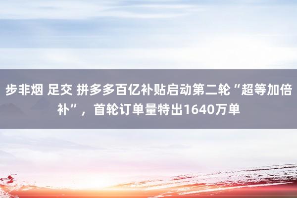 步非烟 足交 拼多多百亿补贴启动第二轮“超等加倍补”，首轮订单量特出1640万单