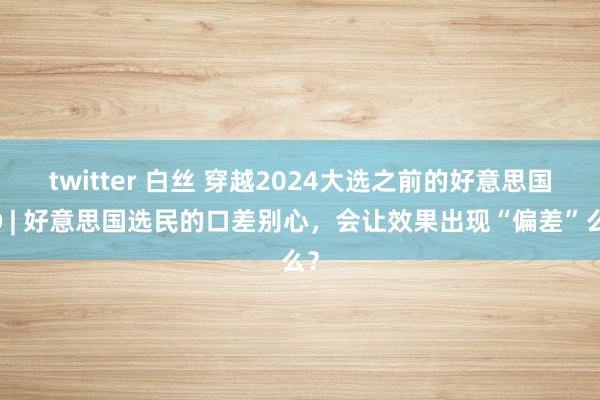 twitter 白丝 穿越2024大选之前的好意思国③ | 好意思国选民的口差别心，会让效果出现“偏差”么？