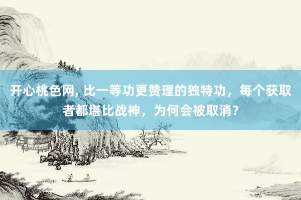 开心桃色网， 比一等功更赞理的独特功，每个获取者都堪比战神，为何会被取消？