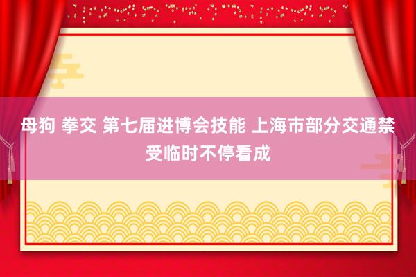 母狗 拳交 第七届进博会技能 上海市部分交通禁受临时不停看成