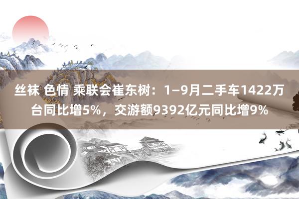 丝袜 色情 乘联会崔东树：1—9月二手车1422万台同比增5%，交游额9392亿元同比增9%