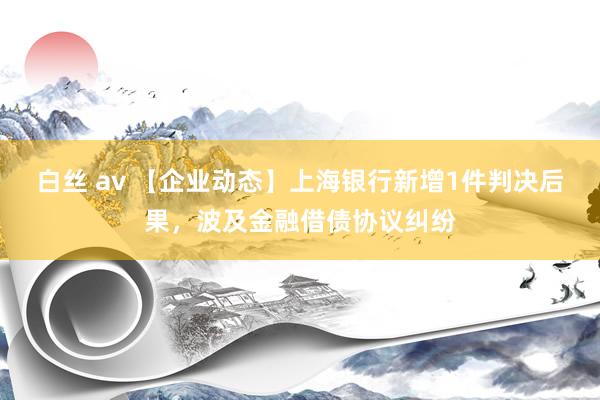 白丝 av 【企业动态】上海银行新增1件判决后果，波及金融借债协议纠纷