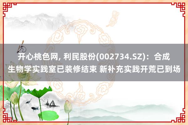 开心桃色网， 利民股份(002734.SZ)：合成生物学实践室已装修结束 新补充实践开荒已到场