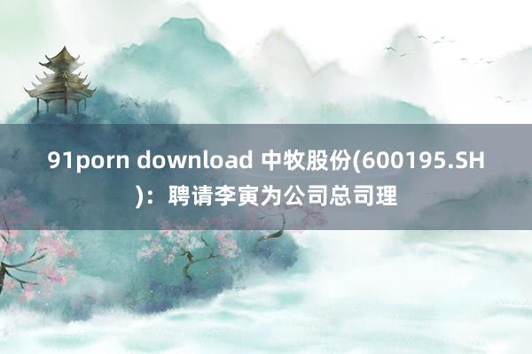 91porn download 中牧股份(600195.SH)：聘请李寅为公司总司理